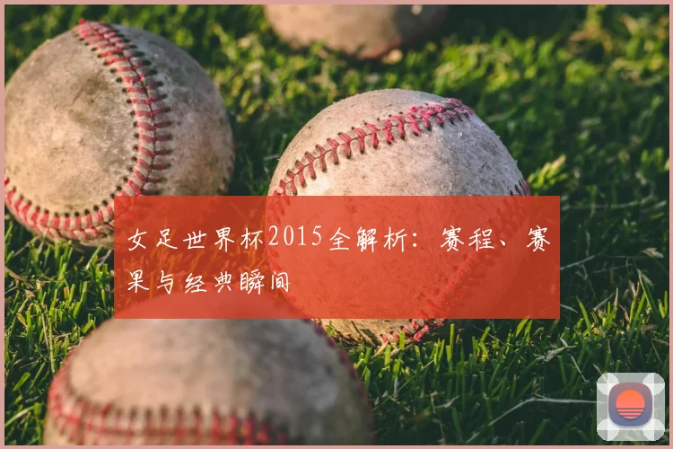 女足世界杯2015全解析:赛程、赛果与经典瞬间